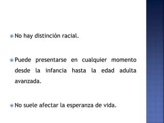  No hay distinción racial.
 Puede presentarse en cualquier momento
desde la infancia hasta la edad adulta
avanzada.
 No suele afectar la esperanza de vida.
 