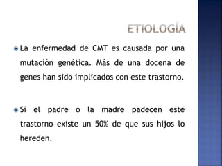  La enfermedad de CMT es causada por una
mutación genética. Más de una docena de
genes han sido implicados con este trastorno.
 Si el padre o la madre padecen este
trastorno existe un 50% de que sus hijos lo
hereden.
 
