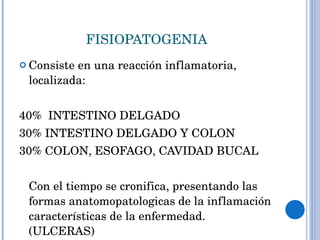 FISIOPATOGENIA Consiste en una reacción inflamatoria, localizada: 40%  INTESTINO DELGADO 30% INTESTINO DELGADO Y COLON 30% COLON, ESOFAGO, CAVIDAD BUCAL Con el tiempo se cronifica, presentando las formas anatomopatologicas de la inflamación características de la enfermedad. (ULCERAS) 
