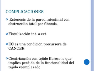 COMPLICACIONES Estenosis de la pared intestinal con obstrucción total por fibrosis. Fistulización int. o ext. EC es una condición precursora de CANCER Cicatrización con tejido fibroso lo que implica perdida de la funcionalidad del tejido reemplazado 