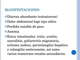 MANIFESTACIONES: Diarrea abundante (esteatorrea) Dolor abdominal bajo tipo cólico Perdida notable de peso Anemia Extra intestinales: iritis, uveítis, sacroilitis, poliartritis migratoria, eritema nodoso, pericolangitis hepática y colangitis esclerosante, así como varios trastornos renales secundarios. 