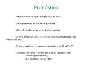 Pronóstico
         Todos presentaran alguna complicación en vida.


         EPA se presentará en 50% de los pacientes.

         40%: enfermedad activa en los 3 primeros años

           Mayoria precisarán varias intervenciones quirúgicas (resecciones
intestinales, etc.)

         Conducta evolutiva: generalmente evoluciona de B1 a B2 y B3.

         Localización inicial se relaciona con el tipo de complicación:
                   L1 con B2 (estenosante);
                   L2 con B3 (penetrante) y EPA.
 