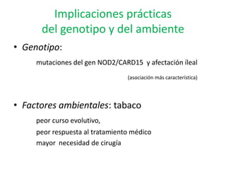 Implicaciones prácticas
      del genotipo y del ambiente
• Genotipo:
     mutaciones del gen NOD2/CARD15 y afectación íleal
                                 (asociación más característica)




• Factores ambientales: tabaco
     peor curso evolutivo,
     peor respuesta al tratamiento médico
     mayor necesidad de cirugía
 