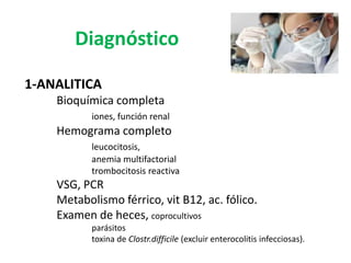 Diagnóstico

1-ANALITICA
    Bioquímica completa
           iones, función renal
    Hemograma completo
           leucocitosis,
           anemia multifactorial
           trombocitosis reactiva
    VSG, PCR
    Metabolismo férrico, vit B12, ac. fólico.
    Examen de heces, coprocultivos
           parásitos
           toxina de Clostr.difficile (excluir enterocolitis infecciosas).
 