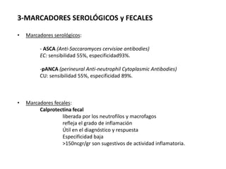 3-MARCADORES SEROLÓGICOS y FECALES

•   Marcadores serológicos:

          - ASCA (Anti-Saccaromyces cervisiae antibodies)
          EC: sensibilidad 55%, especificidad93%.

          -pANCA (perineural Anti-neutrophil Cytoplasmic Antibodies)
          CU: sensibilidad 55%, especificidad 89%.



•   Marcadores fecales:
         Calprotectina fecal
                   liberada por los neutrofilos y macrofagos
                   refleja el grado de inflamación
                   Útil en el diagnóstico y respuesta
                   Especificidad baja
                   >150ncgr/gr son sugestivos de actividad inflamatoria.
 