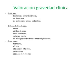 Valoración gravedad clínica
•   Brote leve:
           tolerancia a alimentación oral,
           sin fiebre alta,
           sin peritonismo o masa abdominal.

•   Enfermedad moderada:
          fiebre,
          pérdida de peso,
          dolor abdominal,
          naúsea o vómito
          sin hallazgos obstructivos o anemia significativa.
•   Brote grave:
          fiebre alta,
          vómito,
          obstrucción intestinal,
          peritonismo,
          abscesos abdominales.
 