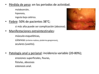 • Pérdida de peso: en los periodos de actividad.
       malabsorción,
       hiporexia,
       ingesta baja calórica.
• Fiebre: 50% de pacientes 38°C;
       si más alta puede ser complicación (absceso).
• Manifestaciones extraintestinales:
       músculo-esqueléticas,
       cútaneas (eritema nodoso, pioderma gangrenoso),
       oculares (uveitis).


• Patología anal y perianal: incidencia variable (20-80%);
       erosiones superficiales, fisuras,
       fístulas, abscesos
       estenosis anal.
 