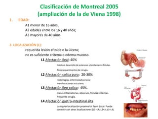 Clasificación de Montreal 2005
                 (ampliación de la de Viena 1998)
1.   EDAD:
         A1 menor de 16 años;
         A2 edades entre los 16 y 40 años;
         A3 mayores de 40 años.

2. LOCALIZACIÓN (L):
          requerida lesión aftoide o la úlcera;
          no es suficiente eritema o edema mucoso.
                     L1 Afectación ileal: 40%
                             Habitual desarrollo de estenosis y tardíamente fístulas.

                             Altos requerimientos de cirugía.

                   L2 Afectación colica pura: 20-30%
                             rectorragias, enfermedad perianal
                             manifestaciónes articulares.
                   L3 Afectación íleo-colica: 45%.
                             masas inflamatorias, abscesos, fístulas entéricas.
                             frecuente cirugía.
                   L4 Afectación gastro-intestinal alta
                             cualquier localización proximal al íleon distal. Puede
                             coexistir con otras localizaciones (L1+L4; L2+L4; L3+L4).
 