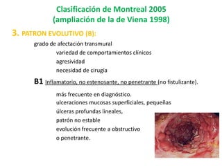 Clasificación de Montreal 2005
             (ampliación de la de Viena 1998)
3. PATRON EVOLUTIVO (B):
      grado de afectación transmural
              variedad de comportamientos clínicos
              agresividad
              necesidad de cirugía
      B1 Inflamatorio, no estenosante, no penetrante (no fistulizante).
              más frecuente en diagnóstico.
              ulceraciones mucosas superficiales, pequeñas
              úlceras profundas lineales,
              patrón no estable
              evolución frecuente a obstructivo
              o penetrante.
 