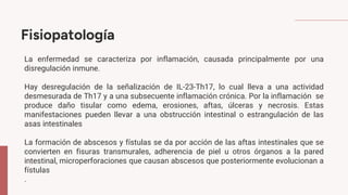 Fisiopatología
La enfermedad se caracteriza por inflamación, causada principalmente por una
disregulación inmune.
Hay desregulación de la señalización de IL-23-Th17, lo cual lleva a una actividad
desmesurada de Th17 y a una subsecuente inflamación crónica. Por la inflamación se
produce daño tisular como edema, erosiones, aftas, úlceras y necrosis. Estas
manifestaciones pueden llevar a una obstrucción intestinal o estrangulación de las
asas intestinales
La formación de abscesos y fístulas se da por acción de las aftas intestinales que se
convierten en fisuras transmurales, adherencia de piel u otros órganos a la pared
intestinal, microperforaciones que causan abscesos que posteriormente evolucionan a
fístulas
.
 