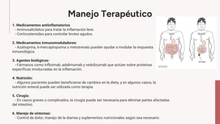 Manejo Terapéutico
1. Medicamentos antiinflamatorios
- Aminosalicilatos para tratar la inflamación leve.
- Corticosteroides para controlar brotes agudos.
2. Medicamentos inmunomoduladores:
- Azatioprina, 6-mercaptopurina o metotrexato pueden ayudar a modular la respuesta
inmunológica.
3. Agentes biológicos:
- Fármacos como infliximab, adalimumab y vedolizumab que actúan sobre proteínas
específicas involucradas en la inflamación.
4. Nutrición:
- Algunos pacientes pueden beneficiarse de cambios en la dieta, y en algunos casos, la
nutrición enteral puede ser utilizada como terapia.
5. Cirugía:
- En casos graves o complicados, la cirugía puede ser necesaria para eliminar partes afectadas
del intestino.
6. Manejo de síntomas:
- Control de dolor, manejo de la diarrea y suplementos nutricionales según sea necesario.
 