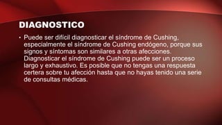 DIAGNOSTICO
• Puede ser difícil diagnosticar el síndrome de Cushing,
especialmente el síndrome de Cushing endógeno, porque sus
signos y síntomas son similares a otras afecciones.
Diagnosticar el síndrome de Cushing puede ser un proceso
largo y exhaustivo. Es posible que no tengas una respuesta
certera sobre tu afección hasta que no hayas tenido una serie
de consultas médicas.
 