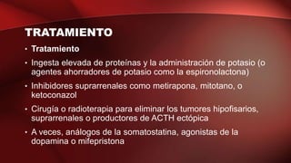 TRATAMIENTO
• Tratamiento
• Ingesta elevada de proteínas y la administración de potasio (o
agentes ahorradores de potasio como la espironolactona)
• Inhibidores suprarrenales como metirapona, mitotano, o
ketoconazol
• Cirugía o radioterapia para eliminar los tumores hipofisarios,
suprarrenales o productores de ACTH ectópica
• A veces, análogos de la somatostatina, agonistas de la
dopamina o mifepristona
 