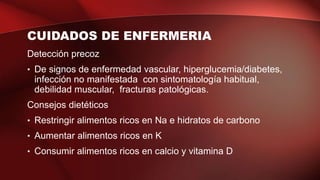CUIDADOS DE ENFERMERIA
Detección precoz
• De signos de enfermedad vascular, hiperglucemia/diabetes,
infección no manifestada con sintomatología habitual,
debilidad muscular, fracturas patológicas.
Consejos dietéticos
• Restringir alimentos ricos en Na e hidratos de carbono
• Aumentar alimentos ricos en K
• Consumir alimentos ricos en calcio y vitamina D
 