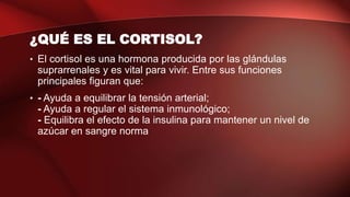 ¿QUÉ ES EL CORTISOL?
• El cortisol es una hormona producida por las glándulas
suprarrenales y es vital para vivir. Entre sus funciones
principales figuran que:
• - Ayuda a equilibrar la tensión arterial;
- Ayuda a regular el sistema inmunológico;
- Equilibra el efecto de la insulina para mantener un nivel de
azúcar en sangre norma
 