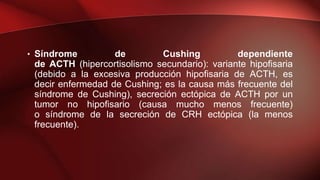 • Síndrome de Cushing dependiente
de ACTH (hipercortisolismo secundario): variante hipofisaria
(debido a la excesiva producción hipofisaria de ACTH, es
decir enfermedad de Cushing; es la causa más frecuente del
síndrome de Cushing), secreción ectópica de ACTH por un
tumor no hipofisario (causa mucho menos frecuente)
o síndrome de la secreción de CRH ectópica (la menos
frecuente).
 