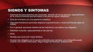 SIGNOS Y SINTOMAS
• Ganancia de peso repentino (en ocasiones, también de forma gradual), especialmente
en la cintura (mientras que los brazos y las piernas siguen delgados).
• Cara de luna llena con una apariencia pletórica
• Obesidad troncal con panículos adiposos supraclavicular y nucal prominentes (giba de
búfalo)
• Por lo general, porciones distales de los miembros y los dedos muy delgadas
• Debilidad muscular, especialmente en las piernas.
• Acné.
• Heridas que curan con mayor lentitud.
• Huesos más delgados por el uso de corticoides (por ejemplo, una radiografía puede
mostrar una costilla fracturada). Mayor riesgo de fracturas. Osteoporosis.
 
