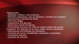 Hipertensión.
- Diabetes mellitus y sed excesiva.
- Periodos irregulares, que se detienen, o ambos (en mujeres).
- Disminución o pérdida de libido.
- Piel fina y frágil.
- Intolerancia a la glucosa.
- Disfunción eréctil (hombres).
- Crecimiento excesivo de vello en ciertas partes del cuerpo
(mujeres). Por ejemplo en la cara, cuello, pecho y abdomen.
- Disminución de fertilidad (en hombres).
- Cambios de humor (irritabilidad, depresión o ansiedad).
- Cansancio extremo.
- Aumento de micción.
 