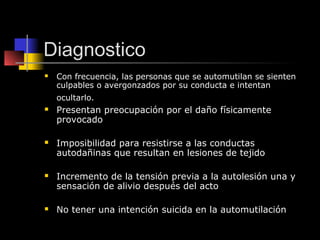 Diagnostico
   Con frecuencia, las personas que se automutilan se sienten
    culpables o avergonzados por su conducta e intentan
    ocultarlo.
   Presentan preocupación por el daño físicamente
    provocado

   Imposibilidad para resistirse a las conductas
    autodañinas que resultan en lesiones de tejido

   Incremento de la tensión previa a la autolesión una y
    sensación de alivio después del acto

   No tener una intención suicida en la automutilación
 