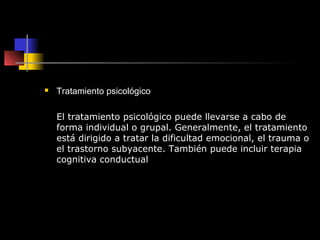    Tratamiento psicológico

    El tratamiento psicológico puede llevarse a cabo de
    forma individual o grupal. Generalmente, el tratamiento
    está dirigido a tratar la dificultad emocional, el trauma o
    el trastorno subyacente. También puede incluir terapia
    cognitiva conductual
 