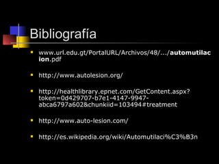 Bibliografía
   www.url.edu.gt/PortalURL/Archivos/48/.../automutilac
    ion.pdf

   http://www.autolesion.org/

   http://healthlibrary.epnet.com/GetContent.aspx?
    token=0d429707-b7e1-4147-9947-
    abca6797a602&chunkiid=103494#treatment

   http://www.auto-lesion.com/

   http://es.wikipedia.org/wiki/Automutilaci%C3%B3n
 