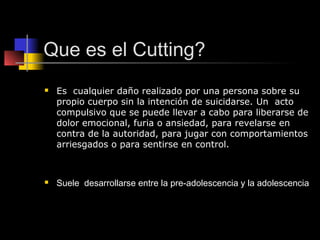 Que es el Cutting?
   Es cualquier daño realizado por una persona sobre su
    propio cuerpo sin la intención de suicidarse. Un acto
    compulsivo que se puede llevar a cabo para liberarse de
    dolor emocional, furia o ansiedad, para revelarse en
    contra de la autoridad, para jugar con comportamientos
    arriesgados o para sentirse en control.



   Suele desarrollarse entre la pre-adolescencia y la adolescencia
 
