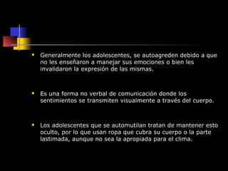    Generalmente los adolescentes, se autoagreden debido a que
    no les enseñaron a manejar sus emociones o bien les
    invalidaron la expresión de las mismas.



   Es una forma no verbal de comunicación donde los
    sentimientos se transmiten visualmente a través del cuerpo.



   Los adolescentes que se automutilan tratan de mantener esto
    oculto, por lo que usan ropa que cubra su cuerpo o la parte
    lastimada, aunque no sea la apropiada para el clima.
 