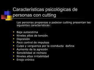 Características psicológicas de
personas con cutting
    Las personas propensas a padecer cutting presentan las
    siguientes características:

   Baja autoestima
   Niveles altos de tensión
   Depresión
   Poco control de impulsos
   Culpa y vergüenza por la cconducta dañina
   Aumento de la agresión
   Sensibilidad al rechazo
   Niveles altos irritabilidad
   Enojo crónico
 