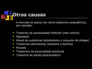Otras causas 
A menudo se asocia con otros trastornos psiquiátricos, 
por ejemplo: 
 Trastorno de personalidad limítrofe (más común) 
 Depresión 
 Abuso de sustancias (alcoholismo o consumo de drogas) 
 Trastornos alimenticios (anorexia o bulimia) 
 Psicosis 
 Trastornos de personalidad antisocial 
 Trastorno de estrés postraumático 
 