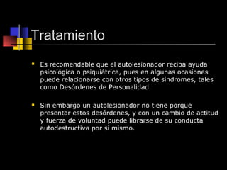 Tratamiento 
 Es recomendable que el autolesionador reciba ayuda 
psicológica o psiquiátrica, pues en algunas ocasiones 
puede relacionarse con otros tipos de síndromes, tales 
como Desórdenes de Personalidad 
 Sin embargo un autolesionador no tiene porque 
presentar estos desórdenes, y con un cambio de actitud 
y fuerza de voluntad puede librarse de su conducta 
autodestructiva por sí mismo. 
 
