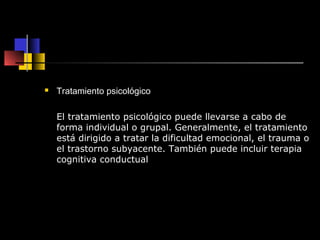  Tratamiento psicológico 
El tratamiento psicológico puede llevarse a cabo de 
forma individual o grupal. Generalmente, el tratamiento 
está dirigido a tratar la dificultad emocional, el trauma o 
el trastorno subyacente. También puede incluir terapia 
cognitiva conductual 
 