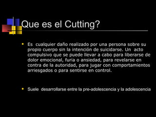 Que es el Cutting? 
 Es cualquier daño realizado por una persona sobre su 
propio cuerpo sin la intención de suicidarse. Un acto 
compulsivo que se puede llevar a cabo para liberarse de 
dolor emocional, furia o ansiedad, para revelarse en 
contra de la autoridad, para jugar con comportamientos 
arriesgados o para sentirse en control. 
 Suele desarrollarse entre la pre-adolescencia y la adolescencia 
 