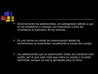  Generalmente los adolescentes, se autoagreden debido a que 
no les enseñaron a manejar sus emociones o bien les 
invalidaron la expresión de las mismas. 
 Es una forma no verbal de comunicación donde los 
sentimientos se transmiten visualmente a través del cuerpo. 
 Los adolescentes que se automutilan tratan de mantener esto 
oculto, por lo que usan ropa que cubra su cuerpo o la parte 
lastimada, aunque no sea la apropiada para el clima. 
 
