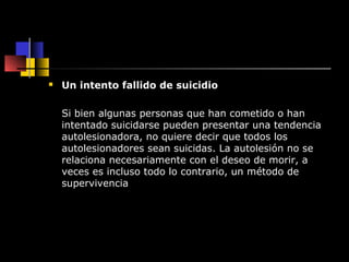  Un intento fallido de suicidio 
Si bien algunas personas que han cometido o han 
intentado suicidarse pueden presentar una tendencia 
autolesionadora, no quiere decir que todos los 
autolesionadores sean suicidas. La autolesión no se 
relaciona necesariamente con el deseo de morir, a 
veces es incluso todo lo contrario, un método de 
supervivencia 
 
