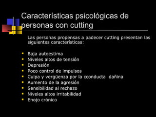 Características psicológicas de 
personas con cutting 
Las personas propensas a padecer cutting presentan las 
siguientes características: 
 Baja autoestima 
 Niveles altos de tensión 
 Depresión 
 Poco control de impulsos 
 Culpa y vergüenza por la cconducta dañina 
 Aumento de la agresión 
 Sensibilidad al rechazo 
 Niveles altos irritabilidad 
 Enojo crónico 
 