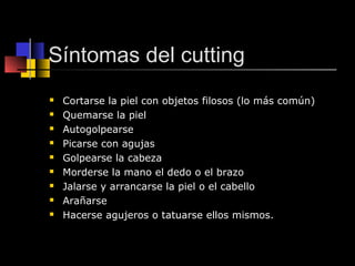 Síntomas del cutting 
 Cortarse la piel con objetos filosos (lo más común) 
 Quemarse la piel 
 Autogolpearse 
 Picarse con agujas 
 Golpearse la cabeza 
 Morderse la mano el dedo o el brazo 
 Jalarse y arrancarse la piel o el cabello 
 Arañarse 
 Hacerse agujeros o tatuarse ellos mismos. 
 