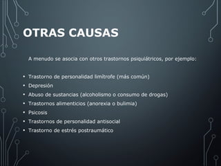 OTRAS CAUSAS 
A menudo se asocia con otros trastornos psiquiátricos, por ejemplo: 
• Trastorno de personalidad limítrofe (más común) 
• Depresión 
• Abuso de sustancias (alcoholismo o consumo de drogas) 
• Trastornos alimenticios (anorexia o bulimia) 
• Psicosis 
• Trastornos de personalidad antisocial 
• Trastorno de estrés postraumático 
 