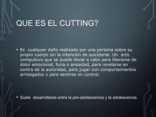 QUE ES EL CUTTING? 
• Es cualquier daño realizado por una persona sobre su 
propio cuerpo sin la intención de suicidarse. Un acto 
compulsivo que se puede llevar a cabo para liberarse de 
dolor emocional, furia o ansiedad, para revelarse en 
contra de la autoridad, para jugar con comportamientos 
arriesgados o para sentirse en control. 
• Suele desarrollarse entre la pre-adolescencia y la adolescencia 
 