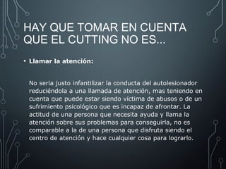 HAY QUE TOMAR EN CUENTA 
QUE EL CUTTING NO ES... 
• Llamar la atención: 
No seria justo infantilizar la conducta del autolesionador 
reduciéndola a una llamada de atención, mas teniendo en 
cuenta que puede estar siendo víctima de abusos o de un 
sufrimiento psicológico que es incapaz de afrontar. La 
actitud de una persona que necesita ayuda y llama la 
atención sobre sus problemas para conseguirla, no es 
comparable a la de una persona que disfruta siendo el 
centro de atención y hace cualquier cosa para lograrlo. 
 