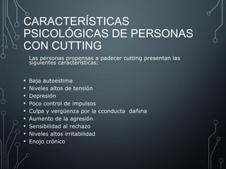 CARACTERÍSTICAS 
PSICOLÓGICAS DE PERSONAS 
CON CUTTING 
Las personas propensas a padecer cutting presentan las 
siguientes características: 
• Baja autoestima 
• Niveles altos de tensión 
• Depresión 
• Poco control de impulsos 
• Culpa y vergüenza por la cconducta dañina 
• Aumento de la agresión 
• Sensibilidad al rechazo 
• Niveles altos irritabilidad 
• Enojo crónico 
 