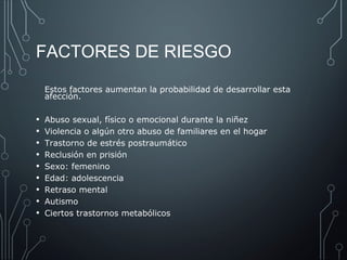 FACTORES DE RIESGO 
Estos factores aumentan la probabilidad de desarrollar esta 
afección. 
• Abuso sexual, físico o emocional durante la niñez 
• Violencia o algún otro abuso de familiares en el hogar 
• Trastorno de estrés postraumático 
• Reclusión en prisión 
• Sexo: femenino 
• Edad: adolescencia 
• Retraso mental 
• Autismo 
• Ciertos trastornos metabólicos 
 