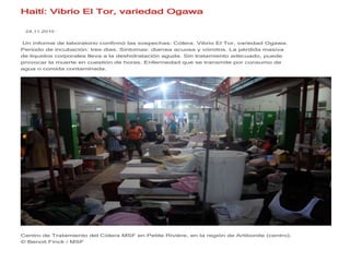 Haití: Vibrio El Tor, variedad Ogawa

 24.11.2010 ·


Un informe de laboratorio confirmó las sospechas: Cólera. Vibrio El Tor, variedad Ogawa.
Periodo de incubación: tres días. Síntomas: diarrea acuosa y vómitos. La pérdida masiva
de líquidos corporales lleva a la deshidratación aguda. Sin tratamiento adecuado, puede
provocar la muerte en cuestión de horas. Enfermedad que se transmite por consumo de
agua o comida contaminada.




Centro de Tratamiento del Cólera MSF en Petite Rivière, en la región de Artibonite (centro).
© Benoit Finck / MSF
 