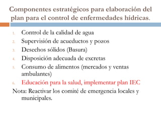 Componentes estratégicos para elaboración del
plan para el control de enfermedades hídricas.

 1. Control de la calidad de agua
 2. Supervisión de acueductos y pozos
 3. Desechos sólidos (Basura)
 4. Disposición adecuada de excretas
 5. Consumo de alimentos (mercados y ventas
    ambulantes)
 6. Educación para la salud, implementar plan IEC
 Nota: Reactivar los comité de emergencia locales y
    municipales.
 