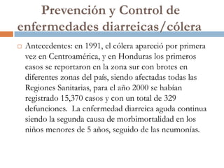 Prevención y Control de
enfermedades diarreicas/cólera
   Antecedentes: en 1991, el cólera apareció por primera
    vez en Centroamérica, y en Honduras los primeros
    casos se reportaron en la zona sur con brotes en
    diferentes zonas del país, siendo afectadas todas las
    Regiones Sanitarias, para el año 2000 se habían
    registrado 15,370 casos y con un total de 329
    defunciones. La enfermedad diarreica aguda continua
    siendo la segunda causa de morbimortalidad en los
    niños menores de 5 años, seguido de las neumonías.
 