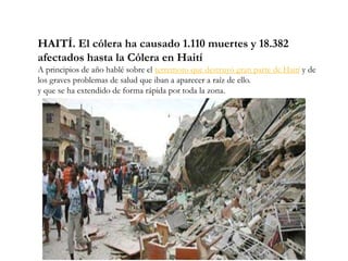 HAITÍ. El cólera ha causado 1.110 muertes y 18.382
afectados hasta la Cólera en Haití
A principios de año hablé sobre el terremoto que destruyó gran parte de Haití y de
los graves problemas de salud que iban a aparecer a raíz de ello.
y que se ha extendido de forma rápida por toda la zona.
 