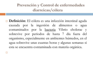 Prevención y Control de enfermedades
                 diarreicas/cólera

   Definición: El cólera es una infección intestinal aguda
    causada por la ingestión de alimentos o agua
    contaminados por la bacteria Vibrio cholerae y
    sobrevive por periodos de hasta 7 día fuera del
    organismo, especialmente en ambientes húmedos, en el
    agua sobrevive unas cuantas horas y algunas semanas si
    esta se encuentra contaminada con materia orgánica.

 