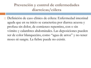 Prevención y control de enfermedades
                 diarreicas/cólera

   Definición de caso clínico de cólera: Enfermedad intestinal
    aguda que en su inicio se caracteriza por diarrea acuosa y
    profusa sin dolor, de comienzo repentino, con o sin
    vómito y calambres abdominales. Las deposiciones pueden
    ser de color blanquecino, como “agua de arroz” y no tener
    moco ni sangre. La fiebre puede no existir.
 