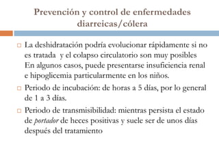 Prevención y control de enfermedades
               diarreicas/cólera

   La deshidratación podría evolucionar rápidamente si no
    es tratada y el colapso circulatorio son muy posibles
    En algunos casos, puede presentarse insuficiencia renal
    e hipoglicemia particularmente en los niños.
   Periodo de incubación: de horas a 5 días, por lo general
    de 1 a 3 días.
   Periodo de transmisibilidad: mientras persista el estado
    de portador de heces positivas y suele ser de unos días
    después del tratamiento
 