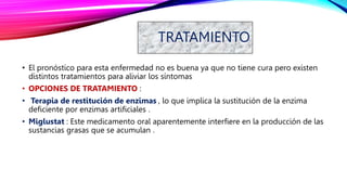 TRATAMIENTO
• El pronóstico para esta enfermedad no es buena ya que no tiene cura pero existen
distintos tratamientos para aliviar los síntomas
• OPCIONES DE TRATAMIENTO :
• Terapia de restitución de enzimas , lo que implica la sustitución de la enzima
deficiente por enzimas artificiales .
• Miglustat : Este medicamento oral aparentemente interfiere en la producción de las
sustancias grasas que se acumulan .
 