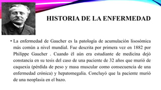 HISTORIA DE LA ENFERMEDAD
• La enfermedad de Gaucher es la patología de acumulación lisosómica
más común a nivel mundial. Fue descrita por primera vez en 1882 por
Philippe Gaucher . Cuando él aún era estudiante de medicina dejó
constancia en su tesis del caso de una paciente de 32 años que murió de
caquexia (pérdida de peso y masa muscular como consecuencia de una
enfermedad crónica) y hepatomegalia. Concluyó que la paciente murió
de una neoplasia en el bazo.
 